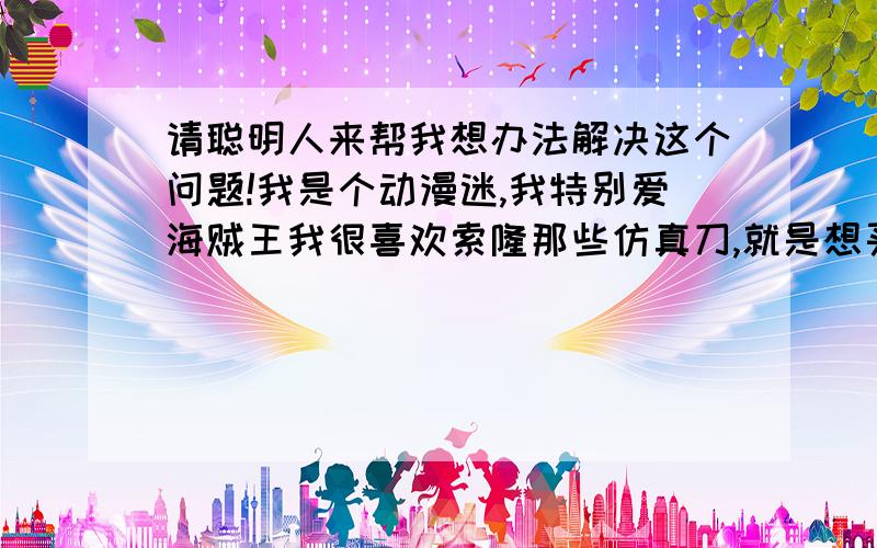 请聪明人来帮我想办法解决这个问题!我是个动漫迷,我特别爱海贼王我很喜欢索隆那些仿真刀,就是想买（我自己出钱）但我妈说那些日本的武士刀放不好会招煞,会有邪气（迷信）我就说不过