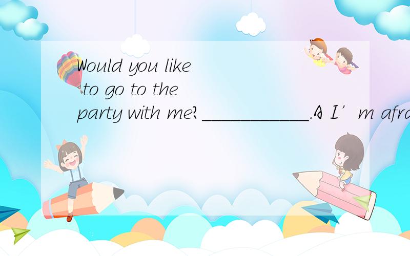 Would you like to go to the party with me?___________.A I’m afraid so\x05B No,I’m sorry not\x05\x05C I’m afraid not\x05D It’s my pleasure我也觉得是选D，可是答案上写的是C