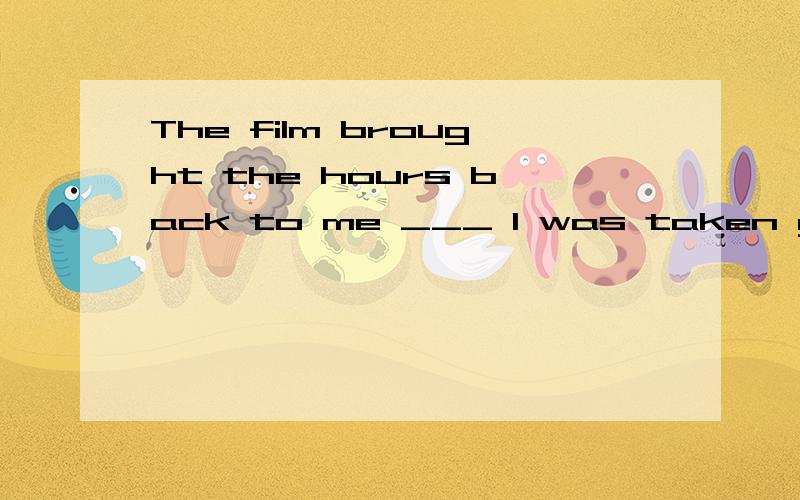 The film brought the hours back to me ___ I was taken good care of in that far-away village.a.that b.until c.when d.on whichWhat's the meaning of 