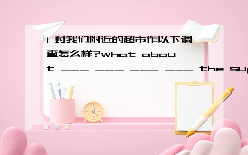 1 对我们附近的超市作以下调查怎么样?what about ___ ___ ___ ___ the supermarkets around us?2 翻译 1 离开空气和水,鱼就无法生存（without)2广州位于中国的南部（lie in )3山东位于江苏的北边 （lie on )3用括