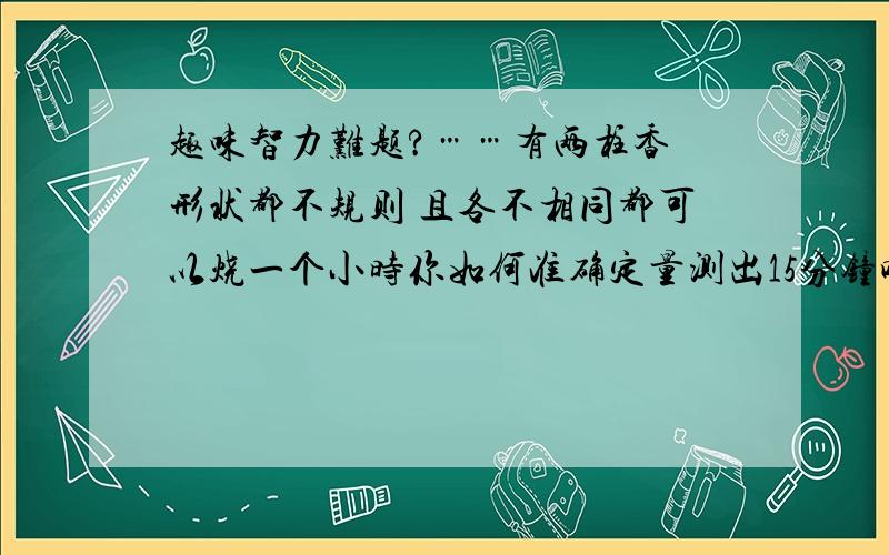 趣味智力难题?……有两柱香 形状都不规则 且各不相同都可以烧一个小时你如何准确定量测出15分钟呢?