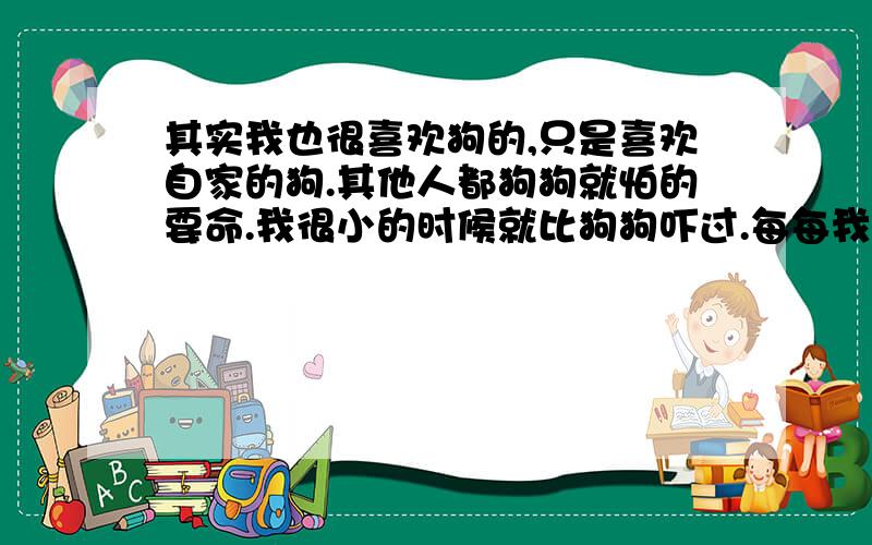 其实我也很喜欢狗的,只是喜欢自家的狗.其他人都狗狗就怕的要命.我很小的时候就比狗狗吓过.每每我要出门的时候看到有狗在路边睡觉,我就很气,我又不敢过,就在路旁边的狗狗睡觉醒了,走