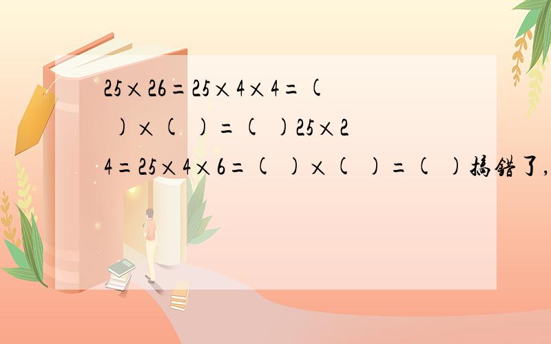 25×26=25×4×4=( )×( )=( )25×24=25×4×6=( )×( )=( )搞错了,是25×16=25×4×4=( )×（ ）=（ ）25×24=25×4×6=( )×( )=( )