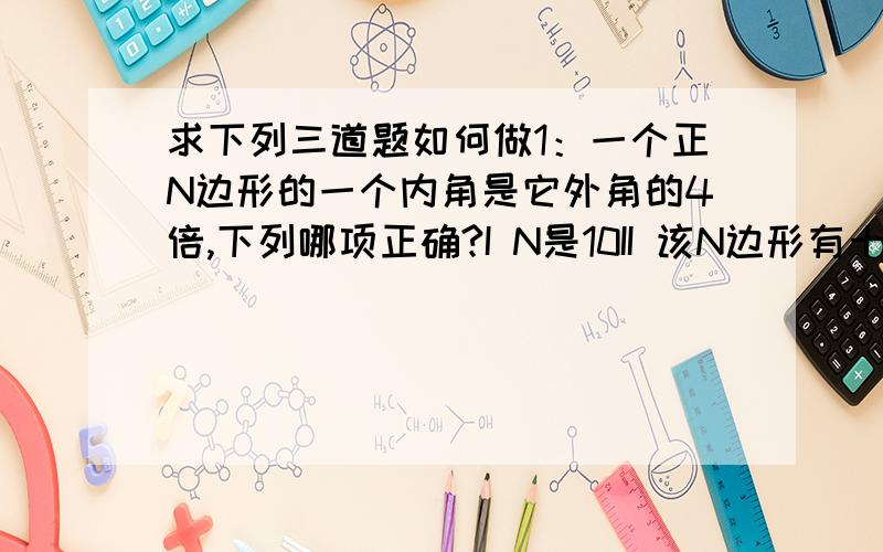 求下列三道题如何做1：一个正N边形的一个内角是它外角的4倍,下列哪项正确?I N是10II 该N边形有十条对角线III the number of folds of rotational symmetry of the polygon is 10(这句话我不会翻译,会做的大神