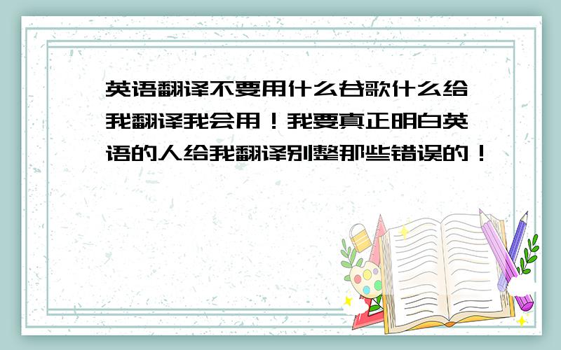 英语翻译不要用什么谷歌什么给我翻译我会用！我要真正明白英语的人给我翻译别整那些错误的！