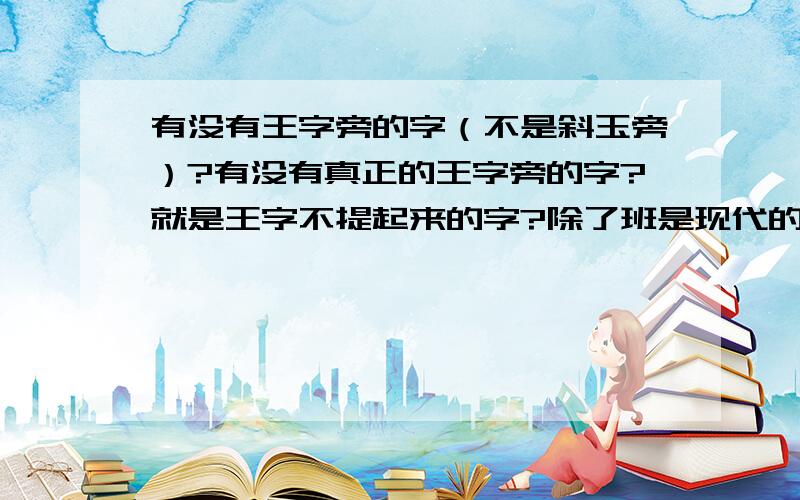 有没有王字旁的字（不是斜玉旁）?有没有真正的王字旁的字?就是王字不提起来的字?除了班是现代的字以外,还有没有不是斜玉旁的王偏旁的字?要求是左右结构的