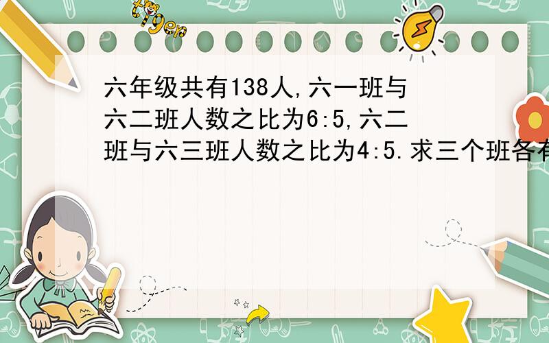 六年级共有138人,六一班与六二班人数之比为6:5,六二班与六三班人数之比为4:5.求三个班各有多少人?