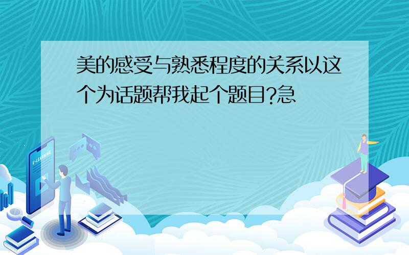 美的感受与熟悉程度的关系以这个为话题帮我起个题目?急