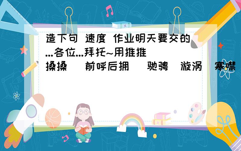 造下句 速度 作业明天要交的...各位...拜托~用推推搡搡   前呼后拥   驰骋  漩涡  寒噤  怒不可遏  其中四个词语造句!拜托啦~~