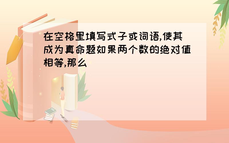 在空格里填写式子或词语,使其成为真命题如果两个数的绝对值相等,那么____________________