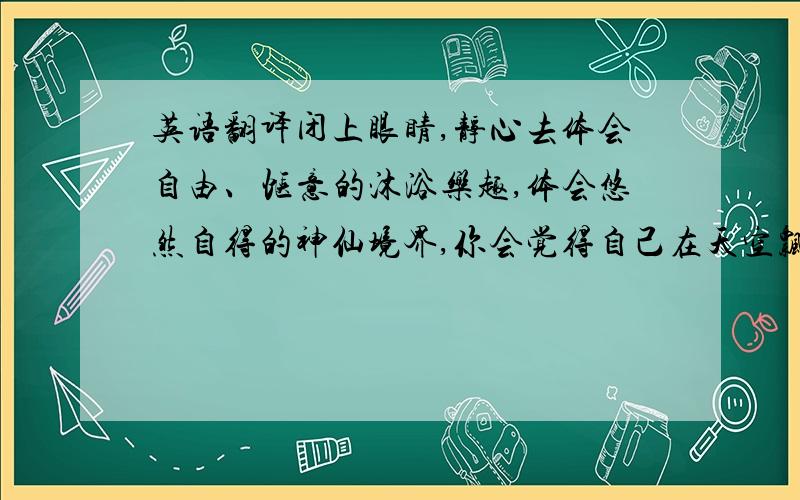 英语翻译闭上眼睛,静心去体会自由、惬意的沐浴乐趣,体会悠然自得的神仙境界,你会觉得自己在天空飘荡,自由的翅膀安静的滑翔.