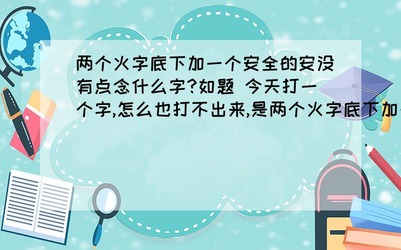 两个火字底下加一个安全的安没有点念什么字?如题 今天打一个字,怎么也打不出来,是两个火字底下加一个安全的安没有点念什么?五笔怎么打啊?