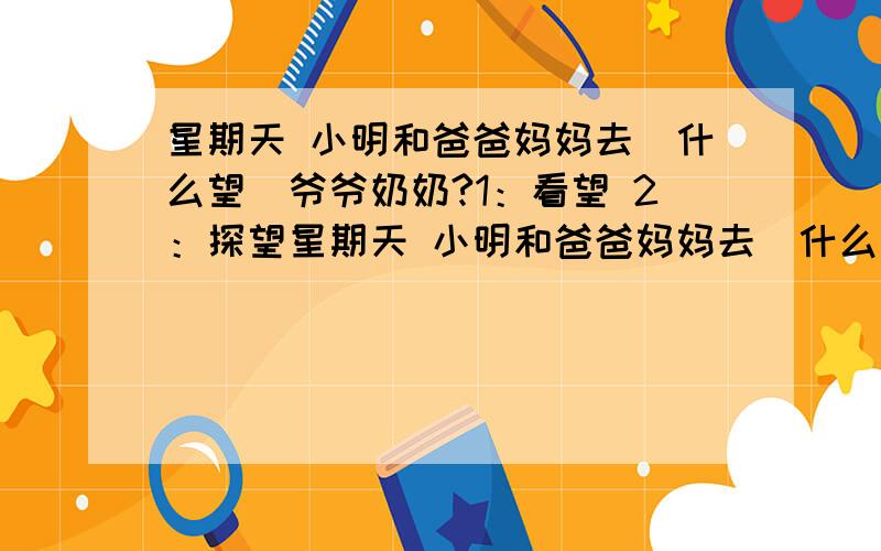 星期天 小明和爸爸妈妈去（什么望）爷爷奶奶?1：看望 2：探望星期天 小明和爸爸妈妈去（什么望）爷爷奶奶?1：看望 2：探望