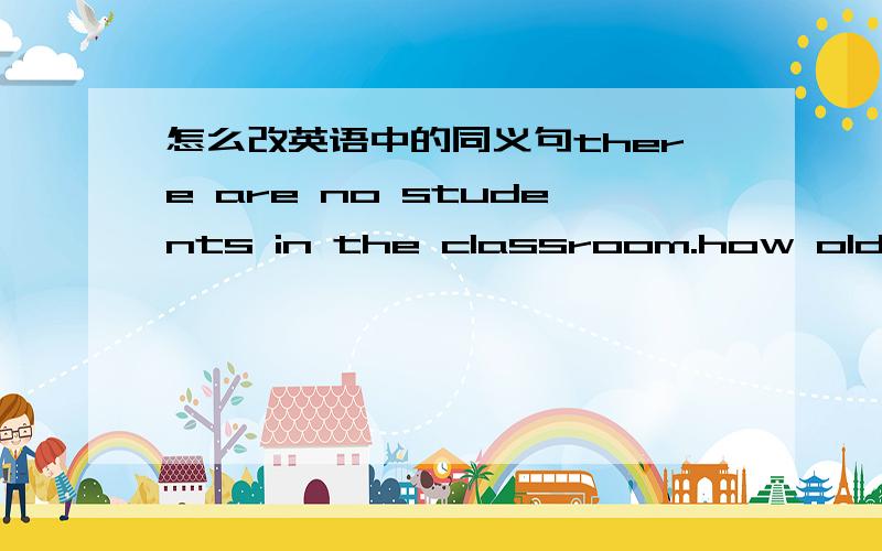 怎么改英语中的同义句there are no students in the classroom.how old are you?what does your father do?can i help you?whose are those books?that is their classroom.Li Ming looks like Li Tao very much.can you give the watch to me?