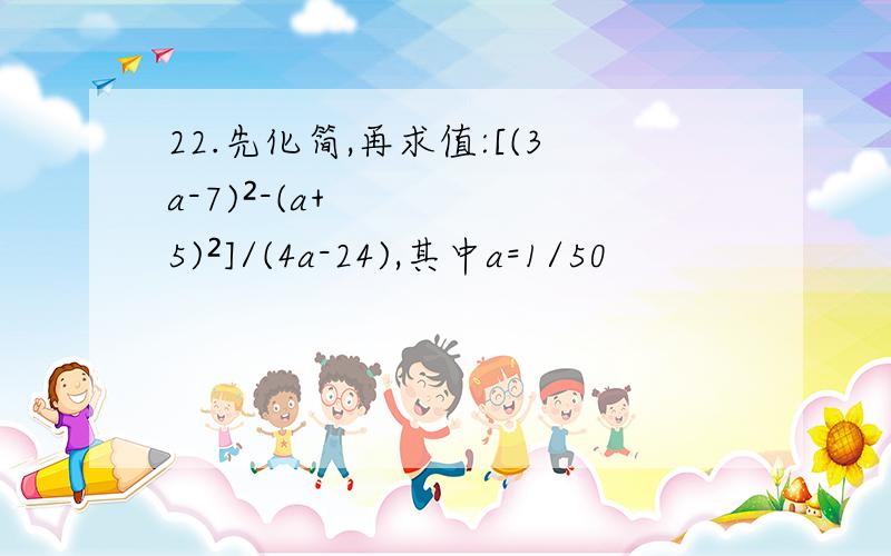 22.先化简,再求值:[(3a-7)²-(a+5)²]/(4a-24),其中a=1/50