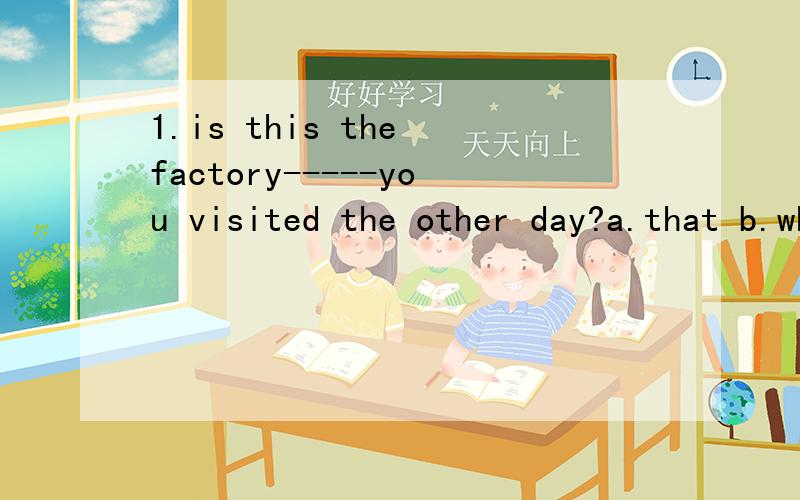 1.is this the factory-----you visited the other day?a.that b.where c.in which d.the one2.is the factory---some foreign friends visited last friday?a.that b.where c.which d.the one3.is the factory---he worked ten years ago?a.that b.where c.which d.the