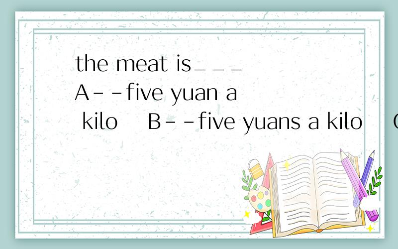 the meat is___A--five yuan a kilo    B--five yuans a kilo    C--five yuan kilos  D--five yuans kilo?快急得不行