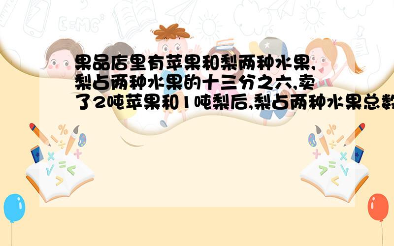 果品店里有苹果和梨两种水果,梨占两种水果的十三分之六,卖了2吨苹果和1吨梨后,梨占两种水果总数的十五分七,那么水果店原来有两种水果共多少吨?