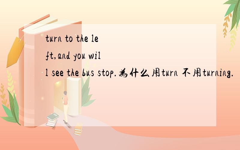 turn to the left,and you will see the bus stop.为什么用turn 不用turning.