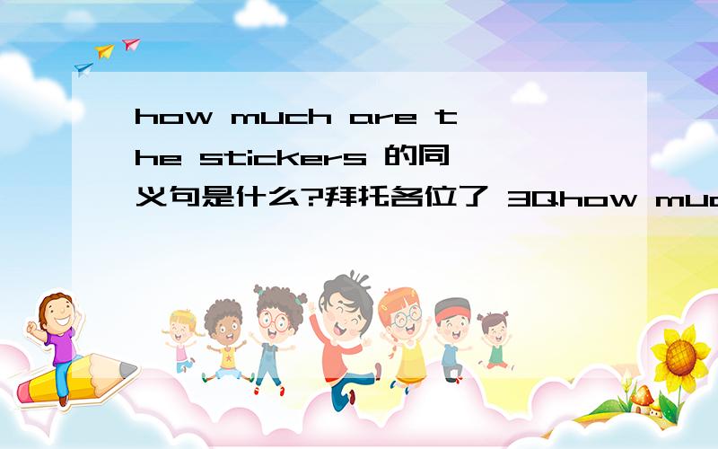 how much are the stickers 的同义句是什么?拜托各位了 3Qhow much＿ the stickers ＿. 快