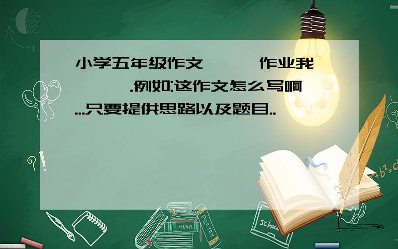 小学五年级作文《××作业我×××》.例如:这作文怎么写啊...只要提供思路以及题目..