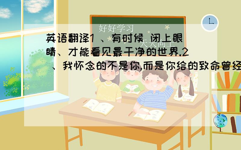 英语翻译1 、有时候 闭上眼睛、才能看见最干净的世界.2 、我怀念的不是你,而是你给的致命曾经.