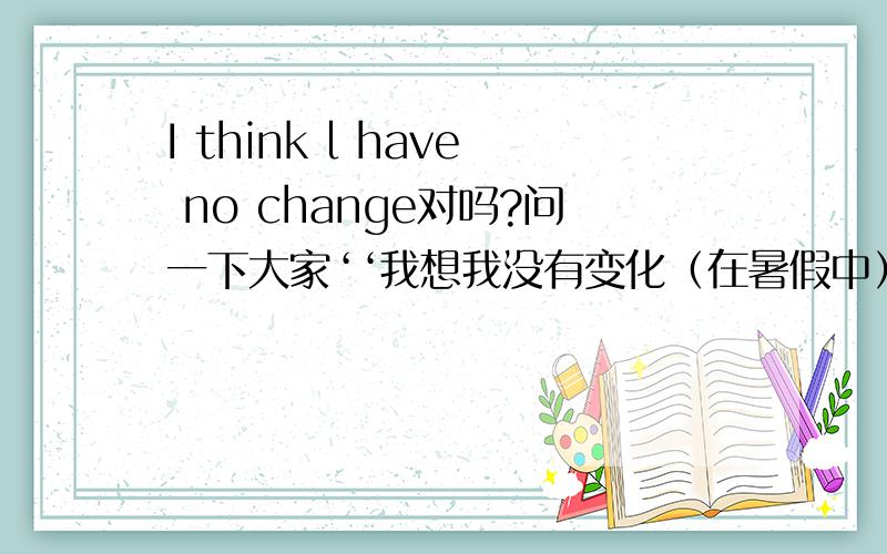 I think l have no change对吗?问一下大家‘‘我想我没有变化（在暑假中）应该怎么写?change需要用过去式吗?I think l have no change．这句话对吗?