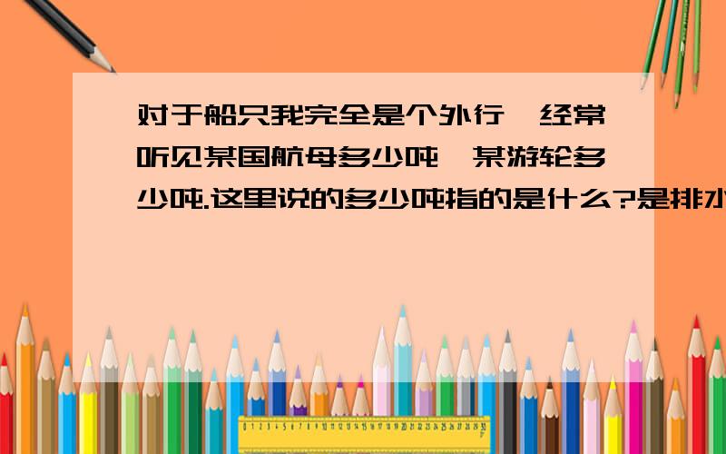 对于船只我完全是个外行,经常听见某国航母多少吨,某游轮多少吨.这里说的多少吨指的是什么?是排水量?船的重量?能够运载的货物量,还是……其它什么?