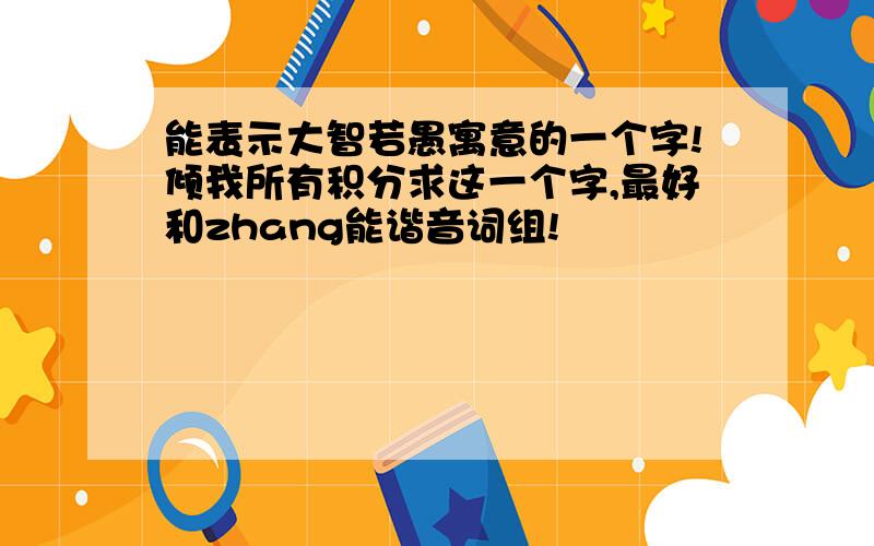 能表示大智若愚寓意的一个字!倾我所有积分求这一个字,最好和zhang能谐音词组!