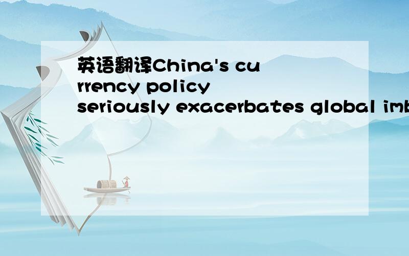 英语翻译China's currency policy seriously exacerbates global imbalances -- imbalances that threaten to compel other governments to hold down the value of their currencies in order to promote exports.No country wants its currency to rise while oth