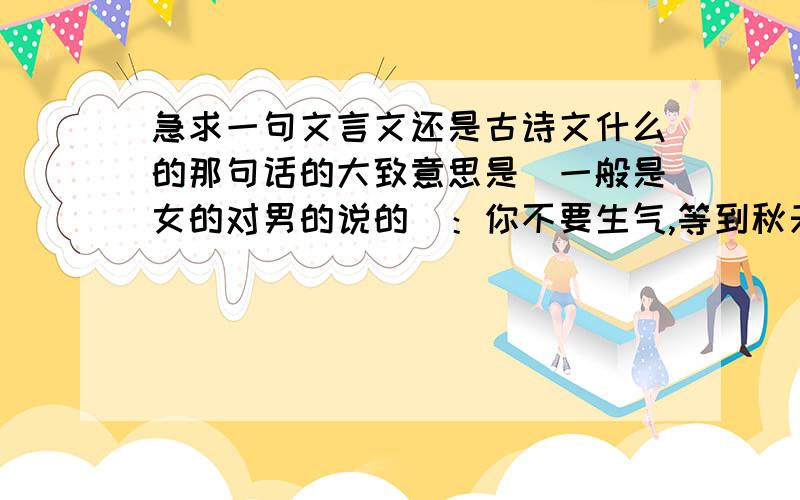 急求一句文言文还是古诗文什么的那句话的大致意思是(一般是女的对男的说的）：你不要生气,等到秋天过去我就嫁你 还是等我到秋天什么的.好像是 君 什么 秋什么的以后一定多看书!