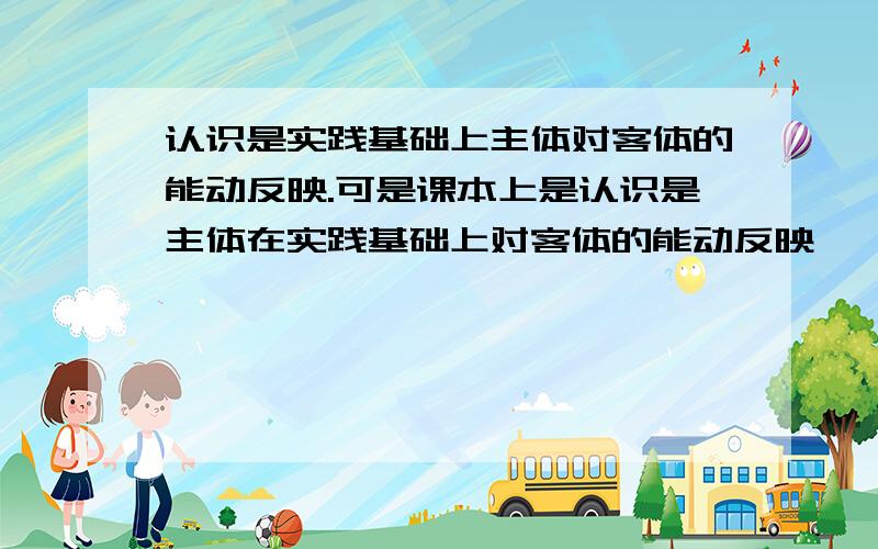 认识是实践基础上主体对客体的能动反映.可是课本上是认识是主体在实践基础上对客体的能动反映