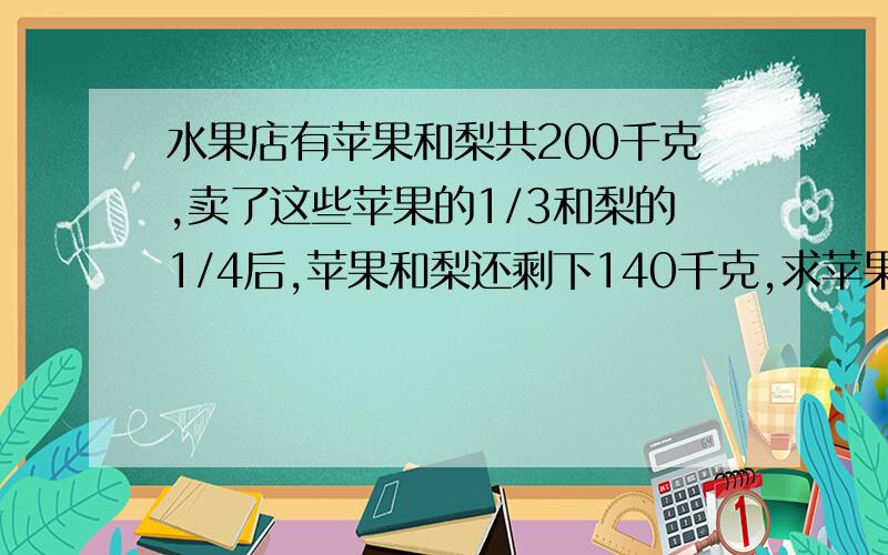 水果店有苹果和梨共200千克,卖了这些苹果的1/3和梨的1/4后,苹果和梨还剩下140千克,求苹果和梨原来各有多少千克?