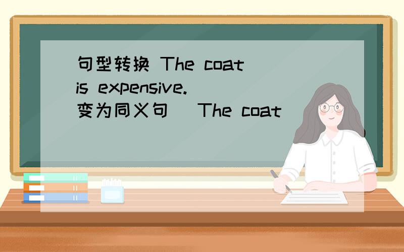 句型转换 The coat is expensive.(变为同义句） The coat ( ) ( ) .