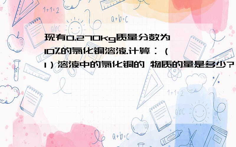 现有0.270kg质量分数为10%的氯化铜溶液.计算：（1）溶液中的氯化铜的 物质的量是多少?（2）溶液中的铜离子和氯离子的物质的量是多少?