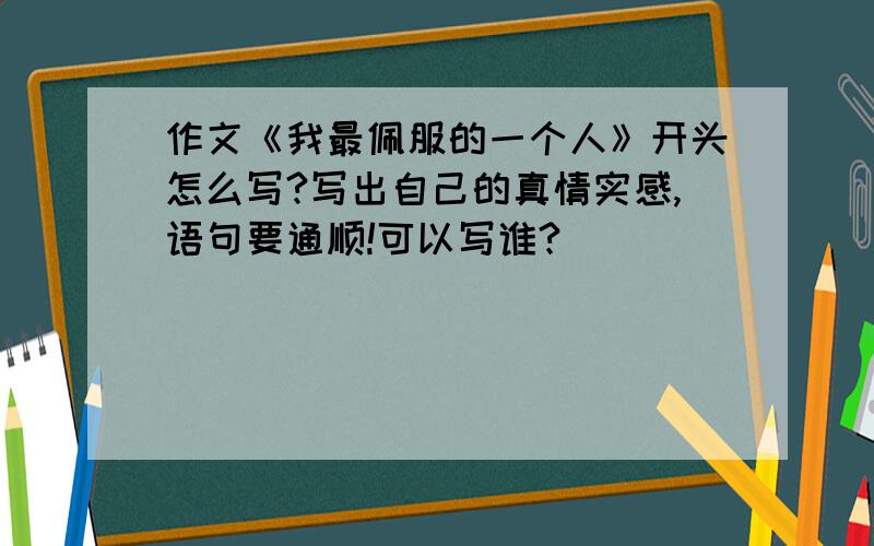 作文《我最佩服的一个人》开头怎么写?写出自己的真情实感,语句要通顺!可以写谁?