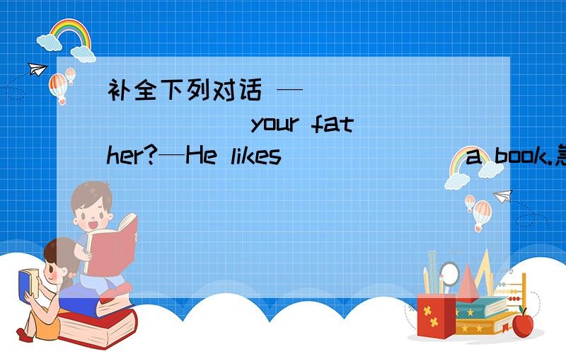 补全下列对话 —_____ _____ your father?—He likes ______ a book.急