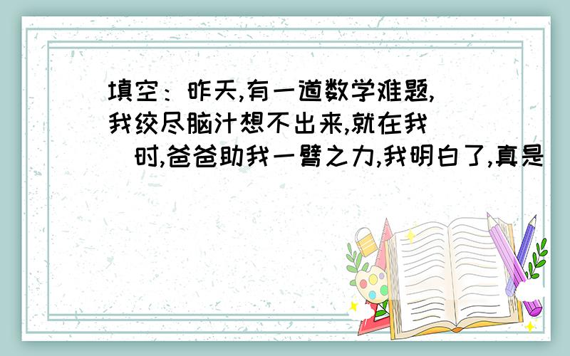 填空：昨天,有一道数学难题,我绞尽脑汁想不出来,就在我（)时,爸爸助我一臂之力,我明白了,真是（）急！！！