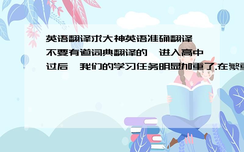 英语翻译求大神英语准确翻译,不要有道词典翻译的,进入高中过后,我们的学习任务明显加重了.在繁重的课业负担下,我们也应该学会适度的放松自己.下面我就提出一些能够放松的方法.第一,