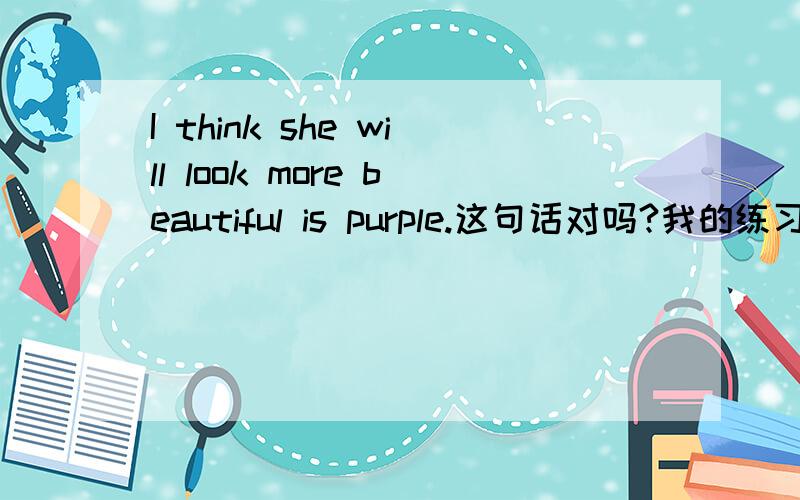 I think she will look more beautiful is purple.这句话对吗?我的练习上有这句.觉得不太符合语法规则啊.