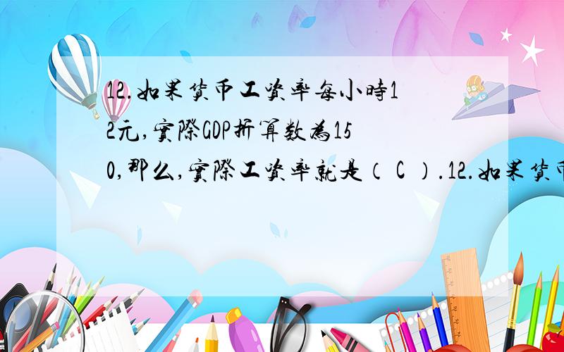 12.如果货币工资率每小时12元,实际GDP折算数为150,那么,实际工资率就是（ C ）.12.如果货币工资率每小时12元,实际GDP折算数为150,那么,实际工资率就是（ C ）.A.每小时18元； B.每小时12元； C.每