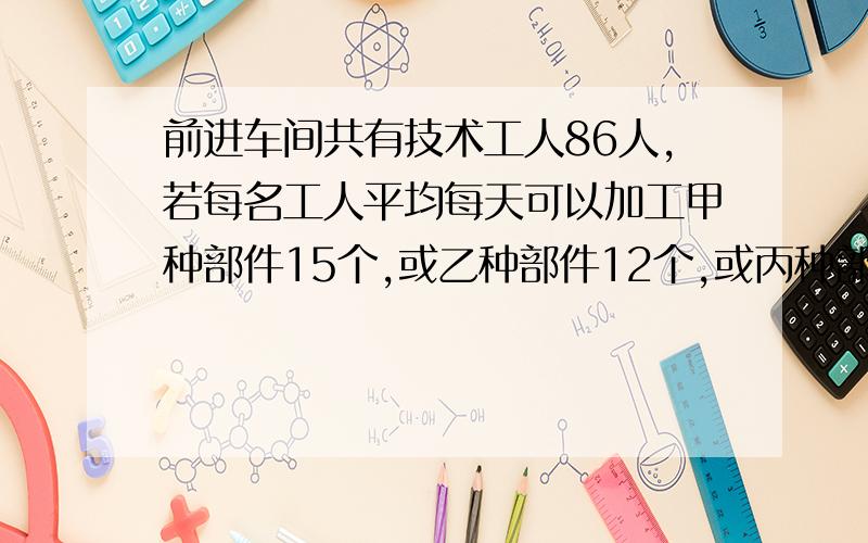 前进车间共有技术工人86人,若每名工人平均每天可以加工甲种部件15个,或乙种部件12个,或丙种部件9个,应如何安排加工甲种部件.乙种部件和丙种部件的人数,才能使加工后的3个甲种部件.2个乙