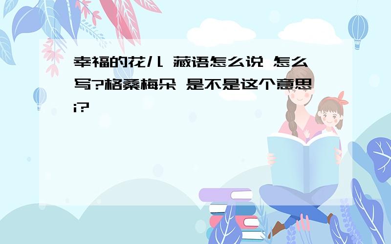 幸福的花儿 藏语怎么说 怎么写?格桑梅朵 是不是这个意思i?