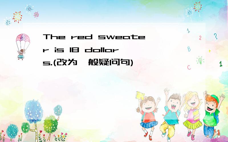 The red sweater is 18 dollars.(改为一般疑问句)