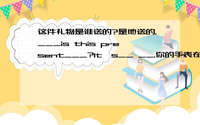 这件礼物是谁送的?是他送的.___is this present___?It's__ __.你的手表在我的前面,但是她的在哪了?Your___is__ __ __ me,but where's___?这写CD是谁的?是我们的.___CDs___ __?They're___.这些茶叶是谁送的?是爷爷送