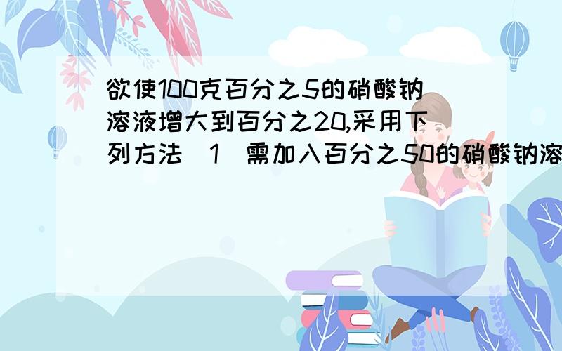 欲使100克百分之5的硝酸钠溶液增大到百分之20,采用下列方法（1）需加入百分之50的硝酸钠溶液多少克?（2）需加入硝酸钠固体多少克?（3)需蒸发水多少克?大 家 请 踊 跃 回 答.