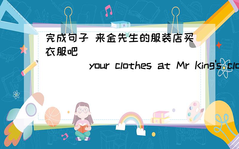 完成句子 来金先生的服装店买衣服吧 ____ ____ ____your clothes at Mr King's clothes store.