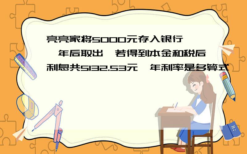 亮亮家将5000元存入银行,一年后取出,若得到本金和税后利息共5132.53元,年利率是多算式,