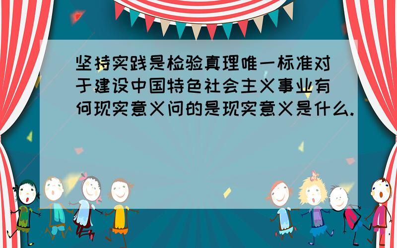 坚持实践是检验真理唯一标准对于建设中国特色社会主义事业有何现实意义问的是现实意义是什么.