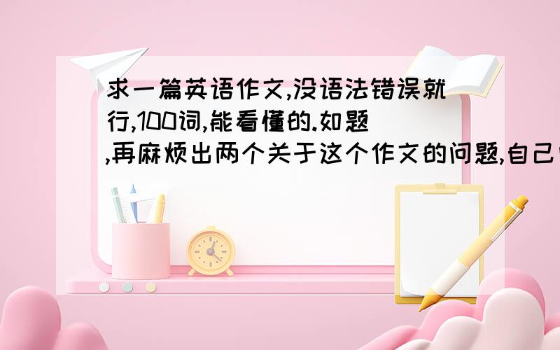 求一篇英语作文,没语法错误就行,100词,能看懂的.如题,再麻烦出两个关于这个作文的问题,自己问自己的那种,如:我的爱好是什么?后天就要在讲台上背,英语的,主题范围不限，自由作文，写老